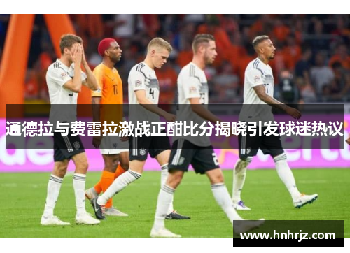 通德拉与费雷拉激战正酣比分揭晓引发球迷热议