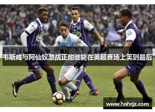 韦斯咸与阿仙奴激战正酣谁能在英超赛场上笑到最后